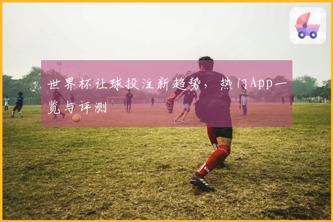 世界杯让球投注新趋势，热门App一览与评测