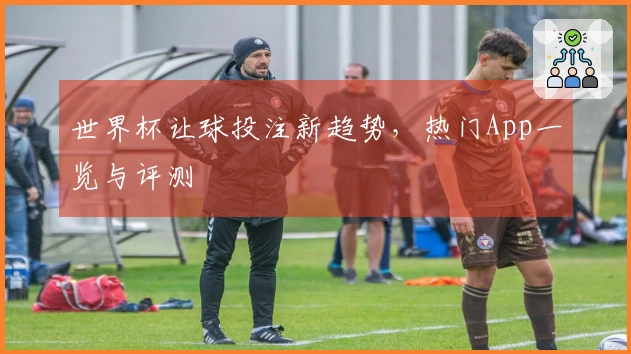 世界杯让球投注新趋势，热门App一览与评测